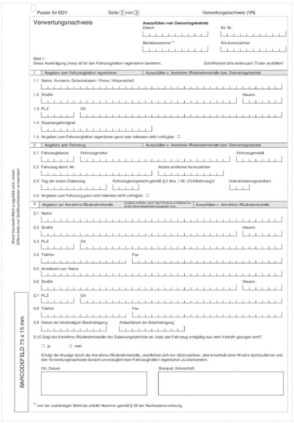 Muster Verwertungsnachweis Seite 1 mit folgendem Inhalt: Passer für EDV, Seite 1 von 2, Verwertungsnachweis (VN) Kopfbogen: Verwertungsnachweis Auszufüllen vom Demontagebetrieb: Datum, Betriebsnummer, lfd.-Nr., Kfz-Kennzeichen Ballt 1: Diese Ausfertigung (rosa) ist für den Fahrzeughalter/-eigentümer bestimmt. Zutreffendes bitte ankreuzen oder ausfüllen. Feld 1: Angabe zum Fahrzeughalter/ -eigentümer (Auszufüllen vom Annahme-/Rücknahmestelle bzw. Demontagebetrieb), 1.1 Name, Vorname, Geburtsdatum/ Firma/ Körperschaft, 1.2 Straße, Hausnummer, 1.3 PLZ, Ort, 1.4 Staatsangehörigkeit, 1.5 Angaben zum Fahrzeughalter/-eigentümer ganz oder teilweise nicht verfügbar, Feld 2: Angaben zum Fahrzeug (Auszufüllen vom Annahme-/Rücknahmestelle bzw. Demontagebetrieb), 2.1 Fahrzeugklasse, Fahrzeugmarke, Fahrzeugmodell, 2.2 Fahrzeug-Ident-Nr., letztes amtliches Kennzeichen, 2.3 Tag der ersten Zulassung, Fahrzeuggewicht gem. § 2 Abs. 1 Nr. 23 AltfahrzeugV, Unterscheidungszeichen, 2.4 Angaben zum Fahrzeug ganz oder teilweise nicht verfügbar, Feld 3: Angaben zur Annahme-/Rücknahmestelle (Angaben entfallen, wenn das Fahrzeug unmittelbar bei einem Demontagebetrieb abgegeben wird), (Auszufüllen vom Annahme-/Rücknahmestelle bzw. Demontagebetrieb), 3.1 Name, 3.2 Straße, Hausnr., 3.3 PLZ, Ort, 3.4 Telefon, Fax, 3.5 Anerkannt von: Name, 3.6 Straße, Hausnr., 3.7 PLZ, Ort, 3.8 Telefon, Fax, 3.9 Datum der letztmaligen Bescheinigung, Ablaufdatum der Bescheinigung, 3.10 Zeigt die Annahme-/Rücknahmestelle der Zulassungsbehörde an, dass das Fahrzeug endgültig aus dem Verkehr gezogen wird? Ja/Nein , Erfolgt diese Anzeige durch die Annahme/Rücknahmestelle, verpflichtet sich der Unterzeichner, dies innerhalb einer Woche durchzuführen und den Verwertungsnachwies danach unverzüglich dem Fahrzeughalter/-eigentümer zu übersenden. Ort, Datum Stempel, Unterschrift